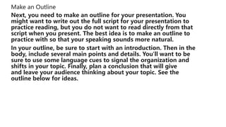 Make an Outline
Next, you need to make an outline for your presentation. You
might want to write out the full script for your presentation to
practice reading, but you do not want to read directly from that
script when you present. The best idea is to make an outline to
practice with so that your speaking sounds more natural.
In your outline, be sure to start with an introduction. Then in the
body, include several main points and details. You'll want to be
sure to use some language cues to signal the organization and
shifts in your topic. Finally, plan a conclusion that will give
and leave your audience thinking about your topic. See the
outline below for ideas.
 