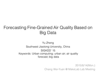 Forecasting Fine-Grained Air Quality Based on
Big Data
Yu Zheng
Southwest Jiaotong University, China
SIGKDD’ 15
2015/8/14(Mon.)
Chang Wei-Yuan @ MakeLab Lab Meeting
Keywords: Urban computing; urban air; air quality
forecast; big data
 