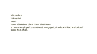 ste·ve·dore
ˈstēvəˌdôr/
noun
noun: stevedore; plural noun: stevedores
a person employed, or a contractor engaged, at a dock to load and unload
cargo from ships. 
 
