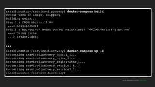 MORE INFORMATION AT NGINX.COM
sarah@ubuntu:~/service-discovery$ docker-compose build
consul uses an image, skipping
Building nginx...
Step 0 : FROM ubuntu:14.04
---> 6d4946999d4f
Step 1 : MAINTAINER NGINX Docker Maintainers "docker-maint@nginx.com"
---> Using cache
---> 339d0f20dc6e
…
sarah@ubuntu:~/service-discovery$ docker-compose up -d
Recreating servicediscovery_consul_1...
Recreating servicediscovery_nginx_1...
Recreating servicediscovery_registrator_1...
Recreating servicediscovery_service1_6...
Recreating servicediscovery_service2_1...
sarah@ubuntu:~/service-discovery$
 