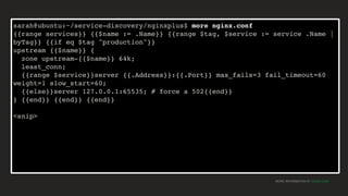 MORE INFORMATION AT NGINX.COM
sarah@ubuntu:~/service-discovery/nginxplus$ more nginx.conf
{{range services}} {{$name := .Name}} {{range $tag, $service := service .Name |
byTag}} {{if eq $tag "production"}}
upstream {{$name}} {
zone upstream-{{$name}} 64k;
least_conn;
{{range $service}}server {{.Address}}:{{.Port}} max_fails=3 fail_timeout=60
weight=1 slow_start=60;
{{else}}server 127.0.0.1:65535; # force a 502{{end}}
} {{end}} {{end}} {{end}}
<snip>
 