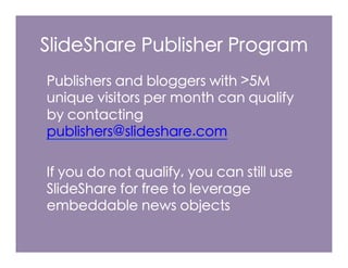 SlideShare Publisher Program
Publishers and bloggers with >5M
unique visitors per month can qualify
by contacting
publishers@slideshare.com

If you do not qualify, you can still use
SlideShare for free to leverage
embeddable news objects
 