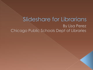 Slideshare for Librarians By Lisa Perez Chicago Public Schools Dept of Libraries 