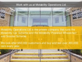 Motability Operations Ltd is the private company that runs the
Motability Car Scheme and the Motability Powered Wheelchair
and Scooter Scheme.
We look after 650,000 customers and buy and sell over 200,000
cars every year.
Work with us at Motability Operations Ltd
 