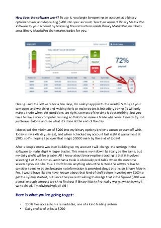 How does the software work? To use it, you begin by opening an account at a binary
options broker and depositing $200 into your account. You then connect Binary Matrix Pro
software to your account by following the instructions inside Binary Matrix Pro members
area. Binary Matrix Pro then makes trades for you.

Having used the software for a few days, I’m really happy with the results. Sitting at your
computer and watching and waiting for it to make trades is incredibly boring (it will only
make a trade when the conditions are right, so most of the time it does nothing, but you
have to leave your computer running so that it can make a trade whenever it needs to, so I
just leave it alone and see what it’s done at the end of the day.
I deposited the minimum of $200 into my binary options broker account to start off with.
Today is my sixth day using it, and when I checked my account last night it was almost at
$900, so I’m hoping I go over that magic $1000 mark by the end of today!
After a couple more weeks of building up my account I will change the settings in the
software to make slightly larger trades. This means my risk will basically be the same, but
my daily profit will be greater. All I know about binary options trading is that it involves
selecting 1 of 2 outcomes, and that a trade is obviously profitable when the outcome
selected proves to be true. I don’t know anything about the factors the software has to
consider to make trades because no information is provided about this inside Binary Matrix
Pro. I would have liked to have known about that kind of stuff before investing my $100 to
get the system started, but since they weren’t willing to divulge that info I figured $100 was
a small enough amount to risk to find out if Binary Matrix Pro really works, which is why I
went ahead. I’m obviously glad I did!

Here is what you're going to get:
•
•

100% free access to his remarkable, one of a kind trading system
Daily profits of at least $700

 