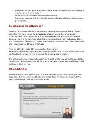 •
•
•

A very detailed user guide that explains every aspect of the software and strategy if
you want to learn more about it
Private VIP access to the best broker in the industry
One on one coaching with him since he want to follow up with you and ensure you
get the profits.

So, What does the Software do?
Basically, the software will notify you when to trade and what to trade. These “signals”
come from the same source the big boys at wall street use, so they are extremely
profitable. Now, I m not gonna lie, at first I was really skeptical about the whole signal
thing, so I put it to the test. I’m a father first, over marketing so I only had around 1 hour
and 15 minutes to “play around” before I had to commit to my son, but in that short space
of an hour, I received 18 “signals” to trade.
From my 18 trade, I had a 88% success rate, which is great!
Admittedly I was only using small trades to get started but later on I once I’ve gotten more
confident I will increase my investment per trade so my return is higher.
The software also has a “automate mode” which will trade for you, perfect for people like
me who can’t sit at the computer all the time, as long as you leave your machine on, it will
continue to trade for you.

What I didn’t like
As I stated above, I had a 88% success rate over 18 trades – whilst this is good, the sales
page states that the system is 91% accurate. Irregardless, I’m extremely happy with the
results even though I only did a few short trades.

 