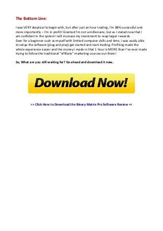 The Bottom Line:
I was VERY skeptical to begin with, but after just an hour trading, I’m 88% successful and
more importantly – I’m in profit! Granted I’m not a millionaire, but as I stated now that I
am confident in the system I will increase my investment to reap larger rewards.
Even for a beginner such as myself with limited computer skills and time, I was easily able
to setup the software (plug and play) get started and start trading. Profiting made the
whole experience easier and the money I made in that 1 hour is MORE than I’ve ever made
trying to follow the traditional “affiliate” marketing courses out there!
So, What are you still waiting for? Go ahead and download it now..

>> Click Here to Download the Binary Matrix Pro Software Review <<

 