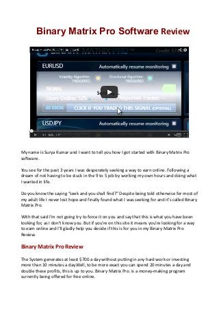 Binary Matrix Pro Software Review

My name is Surya Kumar and I want to tell you how I got started with Binary Matrix Pro
software.
You see for the past 3 years I was desperately seeking a way to earn online. Following a
dream of not having to be stuck in the 9 to 5 job by working my own hours and doing what
I wanted in life.
Do you know the saying “seek and you shall find?” Despite being told otherwise for most of
my adult life I never lost hope and finally found what I was seeking for and it’s called Binary
Matrix Pro.
With that said I’m not going try to force it on you and say that this is what you have been
looking for, as I don’t know you. But if you’re on this site it means you’re looking for a way
to earn online and I’ll gladly help you decide if this is for you in my Binary Matrix Pro
Review.

Binary Matrix Pro Review
The System generates at least $700 a day without putting in any hard work or investing
more than 10 minutes a day.Well, to be more exact you can spend 20 minutes a day and
double these profits, this is up to you. Binary Matrix Pro. is a money-making program
currently being offered for free online.

 