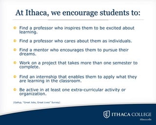At Ithaca, we encourage students to:
Find a professor who inspires them to be excited about
learning.
Find a professor who cares about them as individuals.
Find a mentor who encourages them to pursue their
dreams.
Work on a project that takes more than one semester to
complete.
Find an internship that enables them to apply what they
are learning in the classroom.
Be active in at least one extra-curricular activity or
organization.
(Gallup, “Great Jobs, Great Lives” Survey)
 