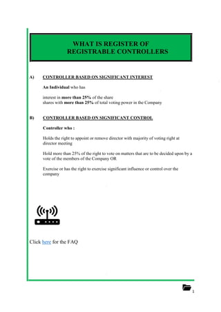 1
WHAT IS REGISTER OF
REGISTRABLE CONTROLLERS
A) CONTROLLER BASED ON SIGNIFICANT INTEREST
An Individual who has
interest in more than 25% of the share
shares with more than 25% of total voting power in the Company
B) CONTROLLER BASED ON SIGNIFICANT CONTROL
Controller who :
Holds the right to appoint or remove director with majority of voting right at
director meeting
Hold more than 25% of the right to vote on matters that are to be decided upon by a
vote of the members of the Company OR
Exercise or has the right to exercise significant influence or control over the
company
Click here for the FAQ
 
