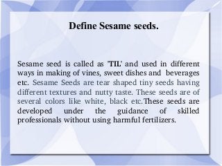 Define Sesame seeds.
Sesame seed is called as  'TIL' and used in different 
ways in making of vines, sweet dishes and  beverages 
etc. Sesame Seeds are tear shaped tiny seeds having 
different textures and nutty taste. These seeds are of 
several  colors  like  white,  black  etc.These  seeds  are 
developed  under  the  guidance  of  skilled 
professionals without using harmful fertilizers. 
 