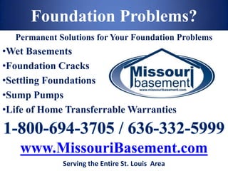 Foundation Problems?
  Permanent Solutions for Your Foundation Problems
•Wet Basements
•Foundation Cracks
•Settling Foundations
•Sump Pumps
•Life of Home Transferrable Warranties


   www.MissouriBasement.com
             Serving the Entire St. Louis Area
 