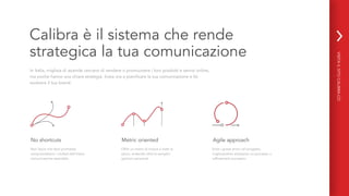 Calibra è il sistema che rende
strategica la tua comunicazione
In Italia, migliaia di aziende cercano di vendere o promuovere i loro prodotti e servizi online,
ma poche hanno una chiara strategia. Inizia ora a pianificare la tua comunicazione e fai
evolvere il tuo brand.
Non lascia che facili promesse
compromettano i risultati dell’intera
comunicazione aziendale.
No shortcuts Metric oriented
Offre un metro di misura a tutte le
azioni, andando oltre le semplici
opinioni personali.
Agile approach
Evita i grossi errori nel progetto,
migliorandolo attraverso un processo a
raffinamenti successivi.
VISITAILSITOCALIBRA.CO
 