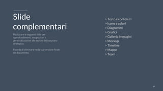 3737
Slide
complementari
Puoi usare le seguenti slide per
approfondimenti, integrazioni e
personalizzazioni alle sezioni del tuo piano
strategico.
Ricorda di eliminarle nella tua versione finale
del documento.
> Testo e contenuti
> Icone e colori
> Diagrammi
> Grafici
> Galleria immagini
> Mockup
> Timeline
> Mappe
> Team
 