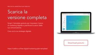 4
Scarica la
versione completa
Scopri il template gratuito per impostare il piano
di marketing digitale e pianificare le azioni della
tua comunicazione.
Crea ora la tua strategia digitale.
Download gratuito
https://calibra.co/free-digital-marketing-plan-template/
FREE DIGITAL MARKETING PLAN TEMPLATE
 