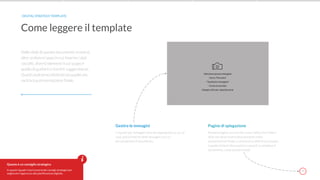 7
Nelle slide di questo documento troverai,
oltre ai diversi spazi in cui inserire i dati
raccolti, diversi elementi il cui scopo è
quello di guidarti e fornirti suggerimenti.
Questi andranno eliminati da quella che
sarà la tua presentazione finale.
Come leggere il template
DIGITAL STRATEGY TEMPLATE
Questo è un consiglio strategico
In questi riquadri rossi troverai dei consigli strategici per
migliorare l’approccio alla pianificazione digitale.
Pagine di spiegazione
Numero pagina con cerchio rosso: indica che l’intera
slide non deve essere deve presente nella
presentazione finale. La troverai su slide il cui compito
è quello di darti informazioni e aiutarti a compilare il
documento, come queste iniziali.
Gestire le immagini
I riquadri per immagini sono dei segnaposto su cui, se
vuoi, potrai inserire delle immagini con cui
personalizzare il documento;
 