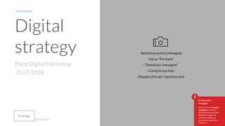 9
Piano Digital Marketing
2017/2018
Digital
strategy
NOME AZIENDA
01/01/2017
Evita le solite
immagini.
Utilizza siti come Pexels o
Unsplash per ottenere
immagini gratuite ad alta
definizione, magari di
carattere emotivo, da
utilizzare su copertine e
separatori.
Il tuo logo
 