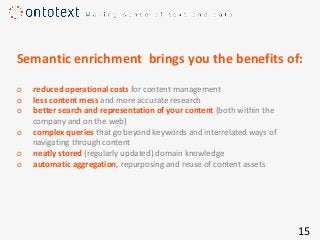 Semantic enrichment ​ brings you the benefits of​:
o reduced operational costs for content management
o less content mess and more accurate research
o better search and representation of your content (both within the
company and on the web)
o complex queries that go beyond keywords and interrelated ways of
navigating through content
o neatly stored (regularly updated) domain knowledge
o automatic aggregation, repurposing and reuse of content assets
15
 