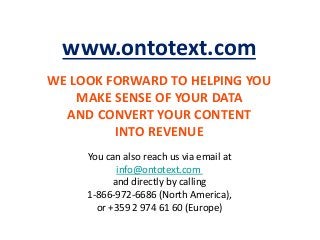 WE LOOK FORWARD TO HELPING YOU
MAKE SENSE OF YOUR DATA
AND CONVERT YOUR CONTENT
INTO REVENUE
www.ontotext.com
You can also reach us via email at
info@ontotext.com
and directly by calling
1-866-972-6686 (North America),
or +359 2 974 61 60 (Europe)
 