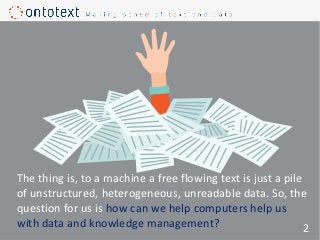 The thing is, to a machine a free flowing text is just a pile
of unstructured, heterogeneous, unreadable data. So, the
question for us is how can we help computers help us
with data and knowledge management? 2
 