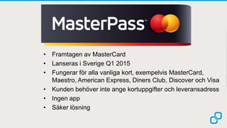 • Framtagen av MasterCard 
• Lanseras i Sverige Q1 2015 
• Fungerar för alla vanliga kort, exempelvis MasterCard, 
Maestro, American Express, Diners Club, Discover och Visa 
• Kunden behöver inte ange kortuppgifter och leveransadress 
• Ingen app 
• Säker lösning 
 