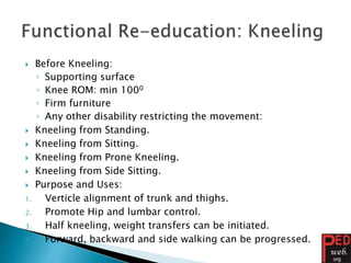  Before Kneeling:
◦ Supporting surface
◦ Knee ROM: min 1000
◦ Firm furniture
◦ Any other disability restricting the movement:
 Kneeling from Standing.
 Kneeling from Sitting.
 Kneeling from Prone Kneeling.
 Kneeling from Side Sitting.
 Purpose and Uses:
1. Verticle alignment of trunk and thighs.
2. Promote Hip and lumbar control.
3. Half kneeling, weight transfers can be initiated.
4. Forward, backward and side walking can be progressed.
 