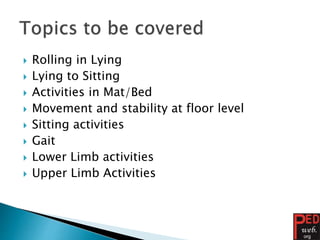  Rolling in Lying
 Lying to Sitting
 Activities in Mat/Bed
 Movement and stability at floor level
 Sitting activities
 Gait
 Lower Limb activities
 Upper Limb Activities
 