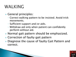  General principles:
◦ Correct walking pattern to be insisted. Avoid trick
movements.
◦ Sufficient support and/or aids.
◦ Withdraw aid only when patient can confidently
perform without aid.
 Normal gait pattern should be emphasized.
 Correction of faulty gait pattern
 Diagnose the cause of faulty Gait Pattern and
correct.
 