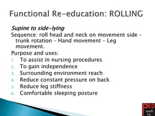Supine to side-lying
Sequence: roll head and neck on movement side –
trunk rotation – Hand movement – Leg
movement.
Purpose and uses:
1. To assist in nursing procedures
2. To gain independence
3. Surrounding environment reach
4. Reduce constant pressure on back
5. Reduce leg stiffness
6. Comfortable sleeping posture
 