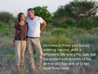 Welcome to Peter and Alissa’s
wedding registry…with a
difference. We love gifts, sure, but
the women and children of the
Democratic Republic of Congo
need them more.
 