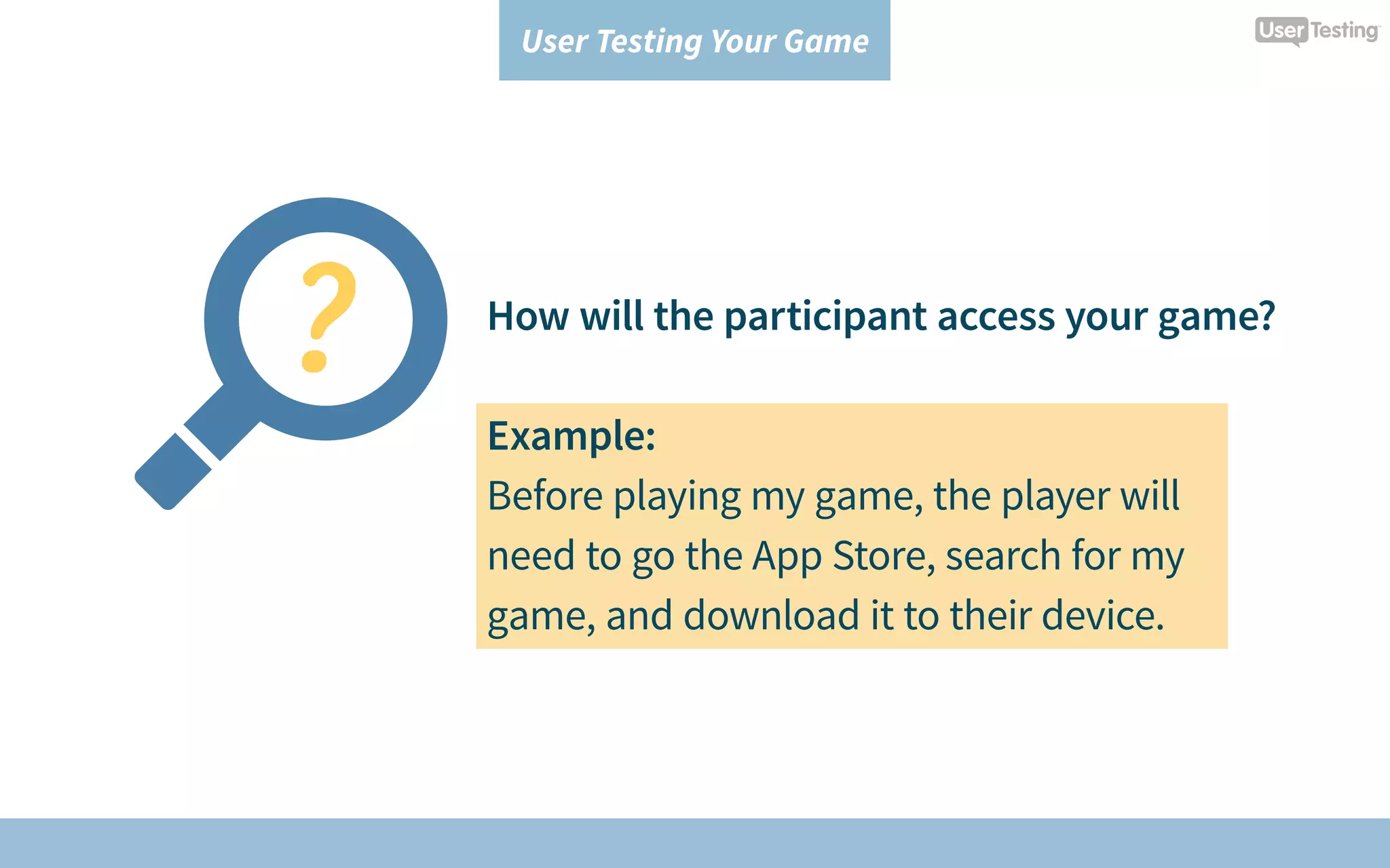 User Testing Your Game
How will the participant access your game?
Example:
Before playing my game, the player will
need to go the App Store, search for my
game, and download it to their device.
 