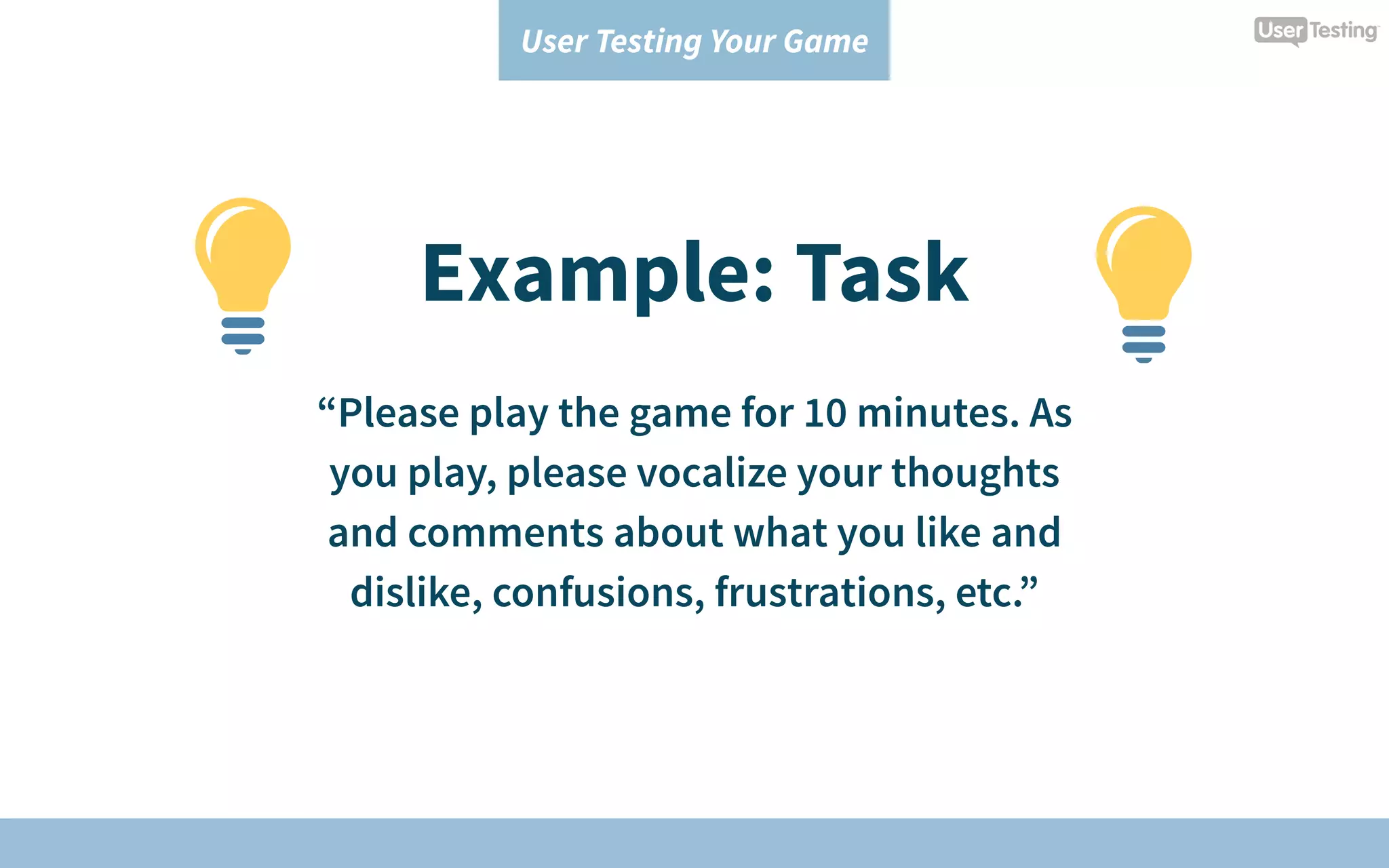 User Testing Your Game
Example: Task
“Please play the game for 10 minutes. As
you play, please vocalize your thoughts
and comments about what you like and
dislike, confusions, frustrations, etc.”
 