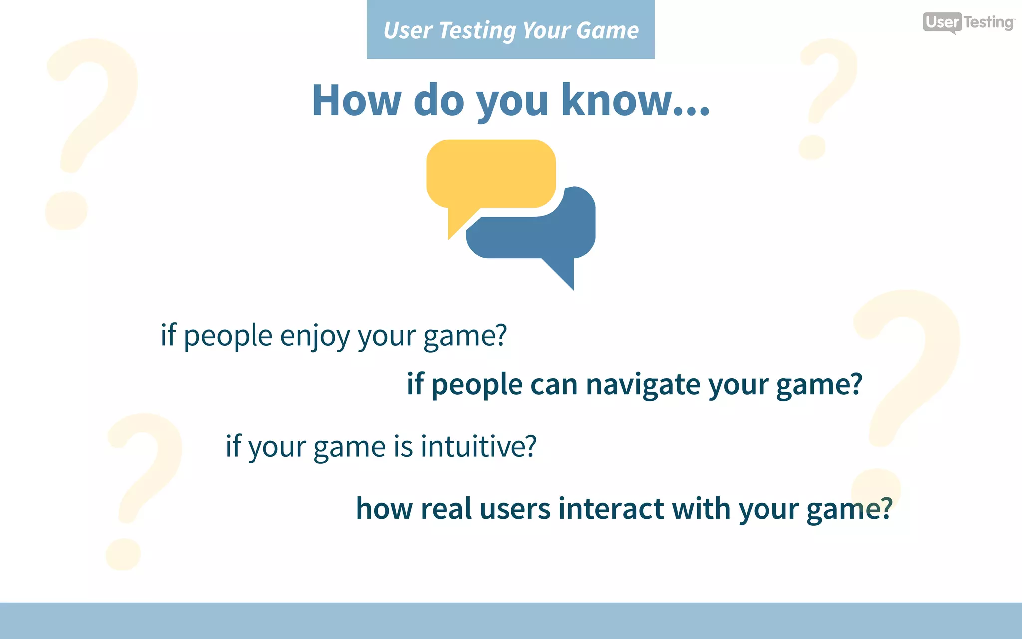 User Testing Your Game
How do you know...
if people enjoy your game?
if your game is intuitive?
how real users interact with your game?
if people can navigate your game?
 