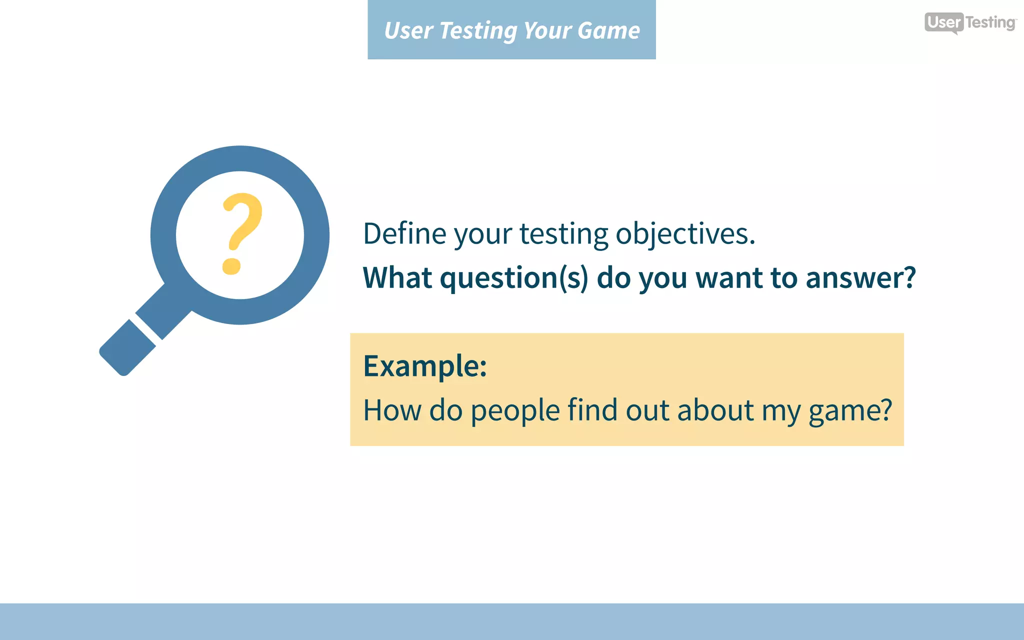 User Testing Your Game
Define your testing objectives.
What question(s) do you want to answer?
Example:
How do people find out about my game?
 