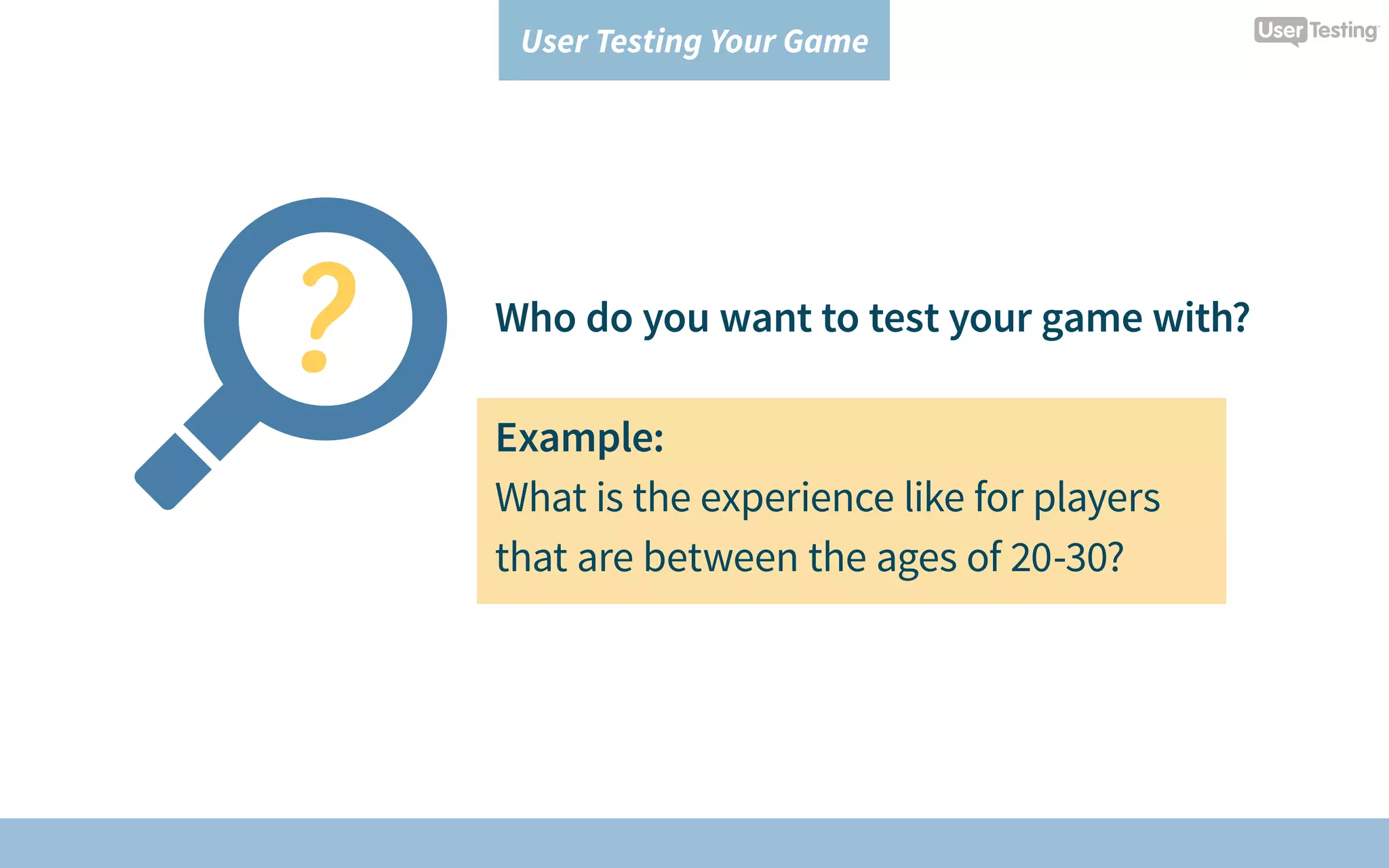 User Testing Your Game
Who do you want to test your game with?
Example:
What is the experience like for players
that are between the ages of 20-30?
 