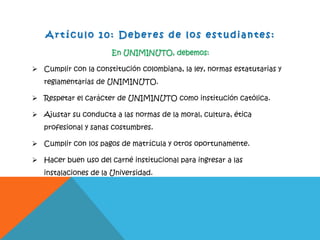A r t íc ulo 1 0 : D e b e r e s d e l o s e s t u d ia n te s:
En UNIMINUTO, debemos:
 Cumplir con la constitución colombiana, la ley, normas estatutarias y
reglamentarias de UNIMINUTO.
 Respetar el carácter de UNIMINUTO como institución católica.
 Ajustar su conducta a las normas de la moral, cultura, ética
profesional y sanas costumbres.
 Cumplir con los pagos de matrícula y otros oportunamente.
 Hacer buen uso del carné institucional para ingresar a las
instalaciones de la Universidad.
 