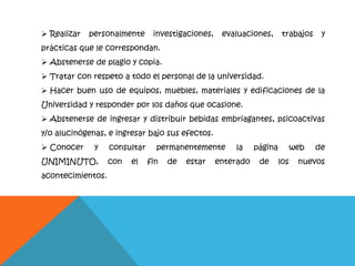  Realizar personalmente investigaciones, evaluaciones, trabajos y
prácticas que le correspondan.
 Abstenerse de plagio y copia.
 Tratar con respeto a todo el personal de la universidad.
 Hacer buen uso de equipos, muebles, materiales y edificaciones de la
Universidad y responder por los daños que ocasione.
 Abstenerse de ingresar y distribuir bebidas embriagantes, psicoactivas
y/o alucinógenas, e ingresar bajo sus efectos.
 Conocer y consultar permanentemente la página web de
UNIMINUTO, con el fin de estar enterado de los nuevos
acontecimientos.
 