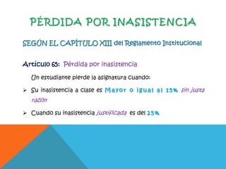 PÉRDIDA POR INASISTENCIA
SEGÚN EL CAPÍTULO XIII del Reglamento Institucional
Artículo 65: Pérdida por inasistencia
Un estudiante pierde la asignatura cuando:
 Su inasistencia a clase es M a y o r o i g u a l a l 1 5 % sin justa
razón
 Cuando su inasistencia justificada es del 2 5 %
 