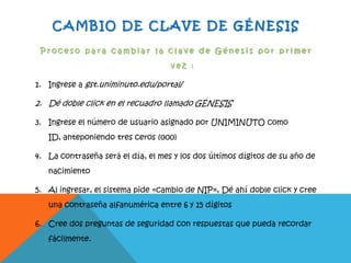 CAMBIO DE CLAVE DE GÉNESIS
P r o c e s o p a r a c a m b i a r l a c l a v e d e G é n e s i s p o r p r i m e r
v e z :
1. Ingrese a gst.uniminuto.edu/portal/
2. Dé doble click en el recuadro llamado GÉNESIS
3. Ingrese el número de usuario asignado por UNIMINUTO como
ID, anteponiendo tres ceros (000)
4. La contraseña será el día, el mes y los dos últimos dígitos de su año de
nacimiento
5. Al ingresar, el sistema pide «cambio de NIP», Dé ahí doble click y cree
una contraseña alfanumérica entre 6 y 15 dígitos
6. Cree dos preguntas de seguridad con respuestas que pueda recordar
fácilmente.
 