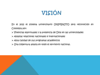VISIÓN
En el 2012 el sistema universitario UNIMINUTO será reconocido en
Colombia por:
 Vivencias espirituales y la presencia de Dios en las universidades
 Amplias relaciones nacionales e internacionales
 Alta calidad de sus programas académicos
 Una cobertura amplia en todo el territorio nacional.
 