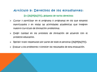 A r t íc ulo 9 : D e r e c hos d e l o s e s t u d ia n te s:
En UNIMINUTO, gozamos de varios derechos:
 Cursar y participar en el programa o programas en los que estamos
matriculados y en todas las actividades académicas que integren
nuestro currículo de formación profesional.
 Exigir calidad en los procesos de formación de acuerdo con el
proyecto educativo.
 Recibir trato respetuoso por parte de todo el personal UNIMINUTO.
 Evaluar a los profesores y conocer los resultados de esta evaluación.
 
