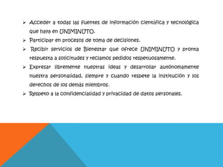  Acceder a todas las fuentes de información científica y tecnológica
que haya en UNIMINUTO.
 Participar en procesos de toma de decisiones.
 Recibir servicios de Bienestar que ofrece UNIMINUTO y pronta
respuesta a solicitudes y reclamos pedidos respetuosamente.
 Expresar libremente nuestras ideas y desarrollar autónomamente
nuestra personalidad, siempre y cuando respete la institución y los
derechos de los demás miembros.
 Respeto a la confidencialidad y privacidad de datos personales.
 