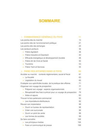 SOMMAIRE
1. CONNAISSANCE GÉNÉRALE DU PAYS 11
Les points-clés du marché 13
Les points clés de l’environnement politique 21
Les points-clés des échanges 25
Les secteurs porteurs 36
• Filière Agrotech 36
• Filière Industrie et Cleantech 40
• Efficacite énergetique et développement durable 48
• Filière Art de Vivre et Santé 50
• Tourisme 53
• Filière Tech et Services 55
2. FAIRE DES AFFAIRES DANS LE PAYS 59
Accéder au marché : contexte réglementaire, social et fiscal 61
• La fiscalité 63
• Législation du travail 65
S’adapter aux spécificités locales de la pratique des affaires 71
Organiser son voyage de prospection 77
• Préparer son voyage : aspects organisationnels 77
• Récapitulatif des frais à prévoir pour un voyage de prospection 79
• Aides et appuis 83
Trouver le bon partenaire commercial 92
• Les importateurs-distributeurs 92
Réussir son implantation 98
• Ouvrir un bureau de représentation 98
• Créer une succursale 98
• Ouvrir un point de vente 98
• Les formes de sociétés 99
Se faire connaître 106
• Les principaux medias 106
• Faire un communiqué de presse 106
 