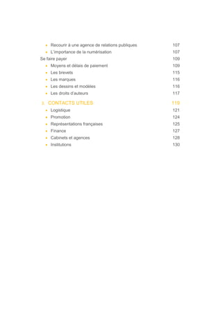 • Recourir à une agence de relations publiques 107
• L’importance de la numérisation 107
Se faire payer 109
• Moyens et délais de paiement 109
• Les brevets 115
• Les marques 116
• Les dessins et modèles 116
• Les droits d’auteurs 117
3. CONTACTS UTILES 119
• Logistique 121
• Promotion 124
• Représentations françaises 125
• Finance 127
• Cabinets et agences 128
• Institutions 130
 