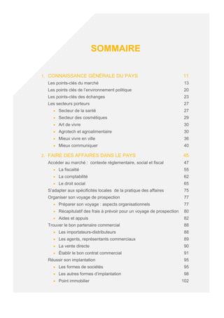 SOMMAIRE
1. CONNAISSANCE GÉNÉRALE DU PAYS 11
Les points-clés du marché 13
Les points clés de l’environnement politique 20
Les points-clés des échanges 23
Les secteurs porteurs 27
• Secteur de la santé 27
• Secteur des cosmétiques 29
• Art de vivre 30
• Agrotech et agroalimentaire 30
• Mieux vivre en ville 36
• Mieux communiquer 40
2. FAIRE DES AFFAIRES DANS LE PAYS 45
Accéder au marché : contexte réglementaire, social et fiscal 47
• La fiscalité 55
• La comptabilité 62
• Le droit social 65
S’adapter aux spécificités locales de la pratique des affaires 75
Organiser son voyage de prospection 77
• Préparer son voyage : aspects organisationnels 77
• Récapitulatif des frais à prévoir pour un voyage de prospection 80
• Aides et appuis 82
Trouver le bon partenaire commercial 88
• Les importateurs-distributeurs 88
• Les agents, représentants commerciaux 89
• La vente directe 90
• Établir le bon contrat commercial 91
Réussir son implantation 95
• Les formes de sociétés 95
• Les autres formes d’implantation 98
• Point immobilier 102
 