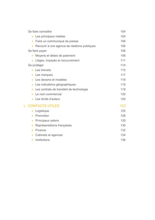 Se faire connaître 104
• Les principaux médias 104
• Faire un communiqué de presse 106
• Recourir à une agence de relations publiques 106
Se faire payer 108
• Moyens et délais de paiement 108
• Litiges, impayés et recouvrement 111
Se protéger 114
• Les brevets 115
• Les marques 117
• Les dessins et modèles 118
• Les indications géographiques 119
• Les contrats de transfert de technologie 119
• Le nom commercial 120
• Les droits d’auteur 120
3. CONTACTS UTILES 123
• Logistique 125
• Promotion 128
• Principaux salons 129
• Représentations françaises 130
• Finance 132
• Cabinets et agences 134
• Institutions 138
 