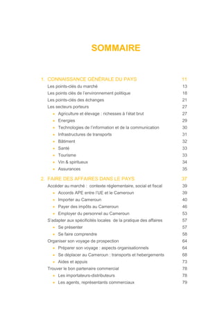 SOMMAIRE
1. CONNAISSANCE GÉNÉRALE DU PAYS 11
Les points-clés du marché 13
Les points clés de l’environnement politique 18
Les points-clés des échanges 21
Les secteurs porteurs 27
• Agriculture et élevage : richesses à l’état brut 27
• Energies 29
• Technologies de l’information et de la communication 30
• Infrastructures de transports 31
• Bâtiment 32
• Santé 33
• Tourisme 33
• Vin & spiritueux 34
• Assurances 35
2. FAIRE DES AFFAIRES DANS LE PAYS 37
Accéder au marché : contexte réglementaire, social et fiscal 39
• Accords APE entre l’UE et le Cameroun 39
• Importer au Cameroun 40
• Payer des impôts au Cameroun 46
• Employer du personnel au Cameroun 53
S’adapter aux spécificités locales de la pratique des affaires 57
• Se présenter 57
• Se faire comprendre 58
Organiser son voyage de prospection 64
• Préparer son voyage : aspects organisationnels 64
• Se déplacer au Cameroun : transports et hebergements 68
• Aides et appuis 73
Trouver le bon partenaire commercial 78
• Les importateurs-distributeurs 78
• Les agents, représentants commerciaux 79
 
