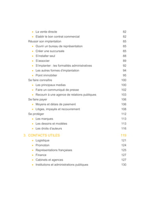 • La vente directe 82
• Etablir le bon contrat commercial 82
Réussir son implantation 85
• Ouvrir un bureau de représentation 85
• Créer une succursale 85
• S’installer seul 88
• S’associer 89
• S’implanter : les formalités administratives 92
• Les autres formes d’implantation 94
• Point immobilier 95
Se faire connaître 100
• Les principaux medias 100
• Faire un communiqué de presse 102
• Recourir à une agence de relations publiques 103
Se faire payer 106
• Moyens et délais de paiement 106
• Litiges, impayés et recouvrement 108
Se protéger 112
• Les marques 113
• Les dessins et modèles 113
• Les droits d’auteurs 116
3. CONTACTS UTILES 119
• Logistique 121
• Promotion 124
• Représentations françaises 125
• Finance 127
• Cabinets et agences 127
• Institutions et administrations publiques 130
 