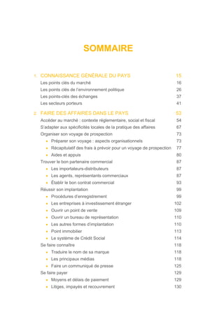 SOMMAIRE
1. CONNAISSANCE GÉNÉRALE DU PAYS 15
Les points clés du marché 16
Les points clés de l’environnement politique 26
Les points-clés des échanges 37
Les secteurs porteurs 41
2. FAIRE DES AFFAIRES DANS LE PAYS 53
Accéder au marché : contexte réglementaire, social et fiscal 54
S’adapter aux spécificités locales de la pratique des affaires 67
Organiser son voyage de prospection 73
• Préparer son voyage : aspects organisationnels 73
• Récapitulatif des frais à prévoir pour un voyage de prospection 77
• Aides et appuis 80
Trouver le bon partenaire commercial 87
• Les importateurs-distributeurs 87
• Les agents, représentants commerciaux 87
• Établir le bon contrat commercial 93
Réussir son implantation 99
• Procédures d’enregistrement 99
• Les entreprises à investissement étranger 102
• Ouvrir un point de vente 109
• Ouvrir un bureau de représentation 110
• Les autres formes d’implantation 110
• Point immobilier 113
• Le système de Crédit Social 114
Se faire connaître 118
• Traduire le nom de sa marque 118
• Les principaux médias 118
• Faire un communiqué de presse 125
Se faire payer 129
• Moyens et délais de paiement 129
• Litiges, impayés et recouvrement 130
 