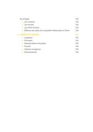 Se protéger 134
• Les marques 134
• Les brevets 135
• Les droits d’auteur 136
• Défense des droits de la propriété intellectuelle en Chine 136
3. CONTACTS UTILES 141
• Logistique 143
• Promotion 145
• Représentations françaises 148
• Finance 149
• Cabinets et agences 150
• Administrations 159
 